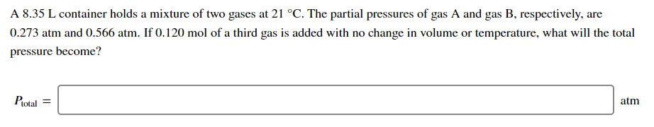 **Problem Statement:**

A 8.35 L container holds a mixture of two gases at 21 °C. The partial pressures of gas A and gas B, respectively, are 0.273 atm and 0.566 atm. If 0.120 mol of a third gas is added with no change in volume or temperature, what will the total pressure become?

**Solution:**

To find the total pressure \((P_{\text{total}})\), follow these steps:

1. **Identify the given data:**
   - Volume of container \((V) = 8.35 \, L\)
   - Temperature \((T) = 21 °C\) (must be converted to Kelvin for calculations: \(21 + 273.15 = 294.15 \, K\))
   - Partial pressure of gas A \((P_{A}) = 0.273 \, atm\)
   - Partial pressure of gas B \((P_{B}) = 0.566 \, atm\)
   - Amount of third gas added \((n_{\text{C}}) = 0.120 \, mol\)
  
2. **Use the ideal gas law to determine the partial pressure of the added gas \(P_{\text{third gas}}\):**
   - The ideal gas law is \( PV = nRT \)
   - Rearrange to solve for pressure: \( P = \frac{nRT}{V} \)
   - Use the values:
     - \( n = 0.120 \, mol \)
     - \( R = 0.0821 \, \text{atm} \cdot \text{L} / (\text{mol} \cdot \text{K}) \)
     - \( T = 294.15 \, K \)
     - \( V = 8.35 \, L \)
   - Calculation: 
     \[
     P_{\text{third gas}} = \frac{(0.120 \, \text{mol}) \cdot (0.0821 \, \text{atm} \cdot \text{L} / (\text{mol} \cdot \text{K})) \cdot (294.15 \, K)}{8.35 \, L}
     \]

3. **Calculate \(P_{\text{third gas}}\):**
   \[
  