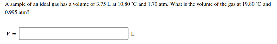 A sample of an ideal gas has a volume of 3.75 L at 10.80 °C and 1.70 atm. What is the volume of the gas at 19.80 °C and
0.995 atm?
