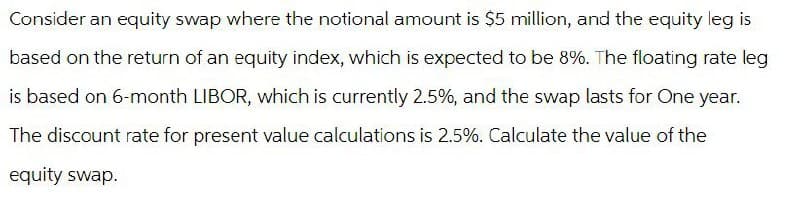 Consider an equity swap where the notional amount is $5 million, and the equity leg is
based on the return of an equity index, which is expected to be 8%. The floating rate leg
is based on 6-month LIBOR, which is currently 2.5%, and the swap lasts for One year.
The discount rate for present value calculations is 2.5%. Calculate the value of the
equity swap.