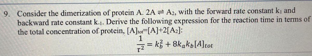 9. Consider the dimerization of protein A. 2AA2, with the forward rate constant ki and
backward rate constant k.1. Derive the following expression for the reaction time in terms of
the total concentration of protein, [A]tot=[A]+2[A2]:
1
T2
= k+8kakp[A] tot