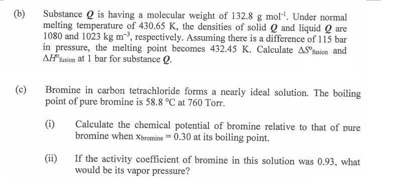 (b)
(c)
Substance Q is having a molecular weight of 132.8 g mol¹. Under normal
melting temperature of 430.65 K, the densities of solid Q and liquid Q are
1080 and 1023 kg m³, respectively. Assuming there is a difference of 115 bar
in pressure, the melting point becomes 432.45 K. Calculate AS fusion and
AH fusion at 1 bar for substance Q.
Bromine in carbon tetrachloride forms a nearly ideal solution. The boiling
point of pure bromine is 58.8 °C at 760 Torr.
(i)
(ii)
Calculate the chemical potential of bromine relative to that of pure
bromine when Xbromine =0.30 at its boiling point.
If the activity coefficient of bromine in this solution was 0.93, what
would be its vapor pressure?