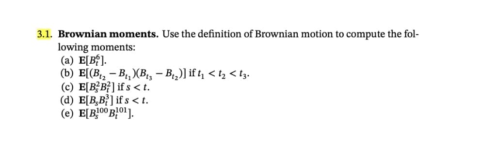 3.1. Brownian moments. Use the definition of Brownian motion to compute the fol-
lowing moments:
(a) E[B{].
(b) E[(B – B1, )(B, – B,)] if t < t, < tz.
(c) E[BB²] if s <t.
(d) E[B,B}] if s < t.
(e) E[B!00B}0'].
