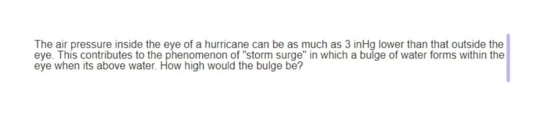 The air pressure inside the eye of a hurricane can be as much as 3 inHg lower than that outside the
eye. This contributes to the phenomenon of "storm surge" in which a bulge of water forms within the
eye when its above water. How high would the bulge be?
