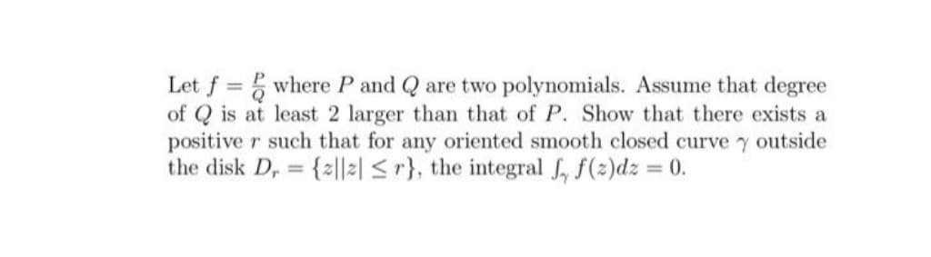 Let f where P and Q are two polynomials. Assume that degree
of Q is at least 2 larger than that of P. Show that there exists a
positive r such that for any oriented smooth closed curve y outside
the disk D, {2|2| <r}, the integral , f(2)dz = 0.
%3D
