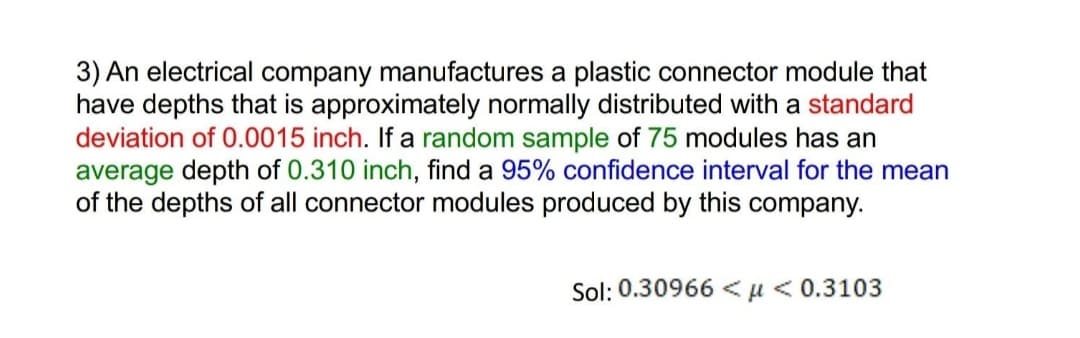 3) An electrical company manufactures a plastic connector module that
have depths that is approximately normally distributed with a standard
deviation of 0.0015 inch. If a random sample of 75 modules has an
average depth of 0.310 inch, find a 95% confidence interval for the mean
of the depths of all connector modules produced by this company.
Sol: 0.30966 <µ<0.3103
