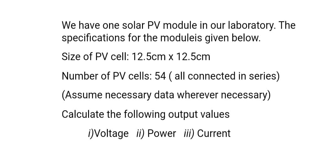 We have one solar PV module in our laboratory. The
specifications for the moduleis given below.
Size of PV cell: 12.5cm x 12.5cm
Number of PV cells: 54 ( all connected in series)
(Assume necessary data wherever necessary)
Calculate the following output values
i)Voltage i) Power ii) Current
