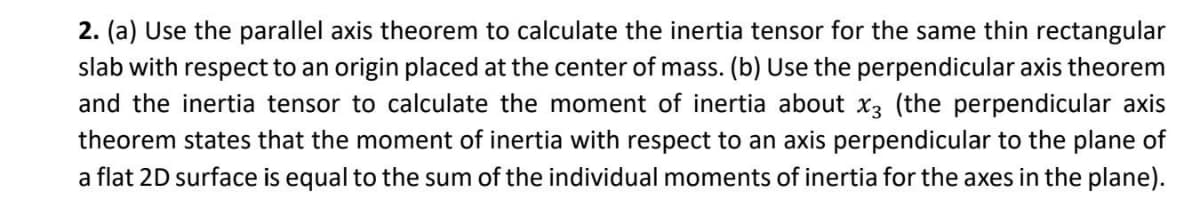 2. (a) Use the parallel axis theorem to calculate the inertia tensor for the same thin rectangular
slab with respect to an origin placed at the center of mass. (b) Use the perpendicular axis theorem
and the inertia tensor to calculate the moment of inertia about x3 (the perpendicular axis
theorem states that the moment of inertia with respect to an axis perpendicular to the plane of
a flat 2D surface is equal to the sum of the individual moments of inertia for the axes in the plane).
