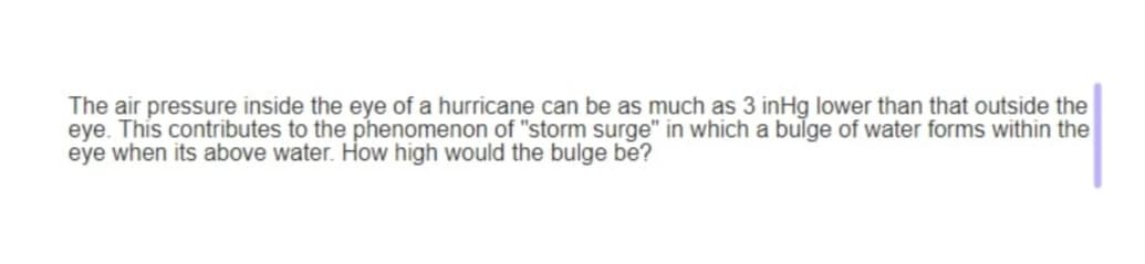 The air pressure inside the eye of a hurricane can be as much as 3 inHg lower than that outside the
eye. This contributes to the phenomenon of "storm surge" in which a bulge of water forms within the
eye when its above water. How high would the bulge be?
