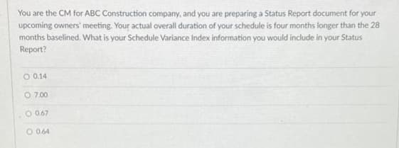You are the CM for ABC Construction company, and you are preparing a Status Report document for your
upcoming owners' meeting. Your actual overall duration of your schedule is four months longer than the 28
months baselined. What is your Schedule Variance Index information you would include in your Status
Report?
O 0.14
O 7.00
O 0.67
O 0.64
