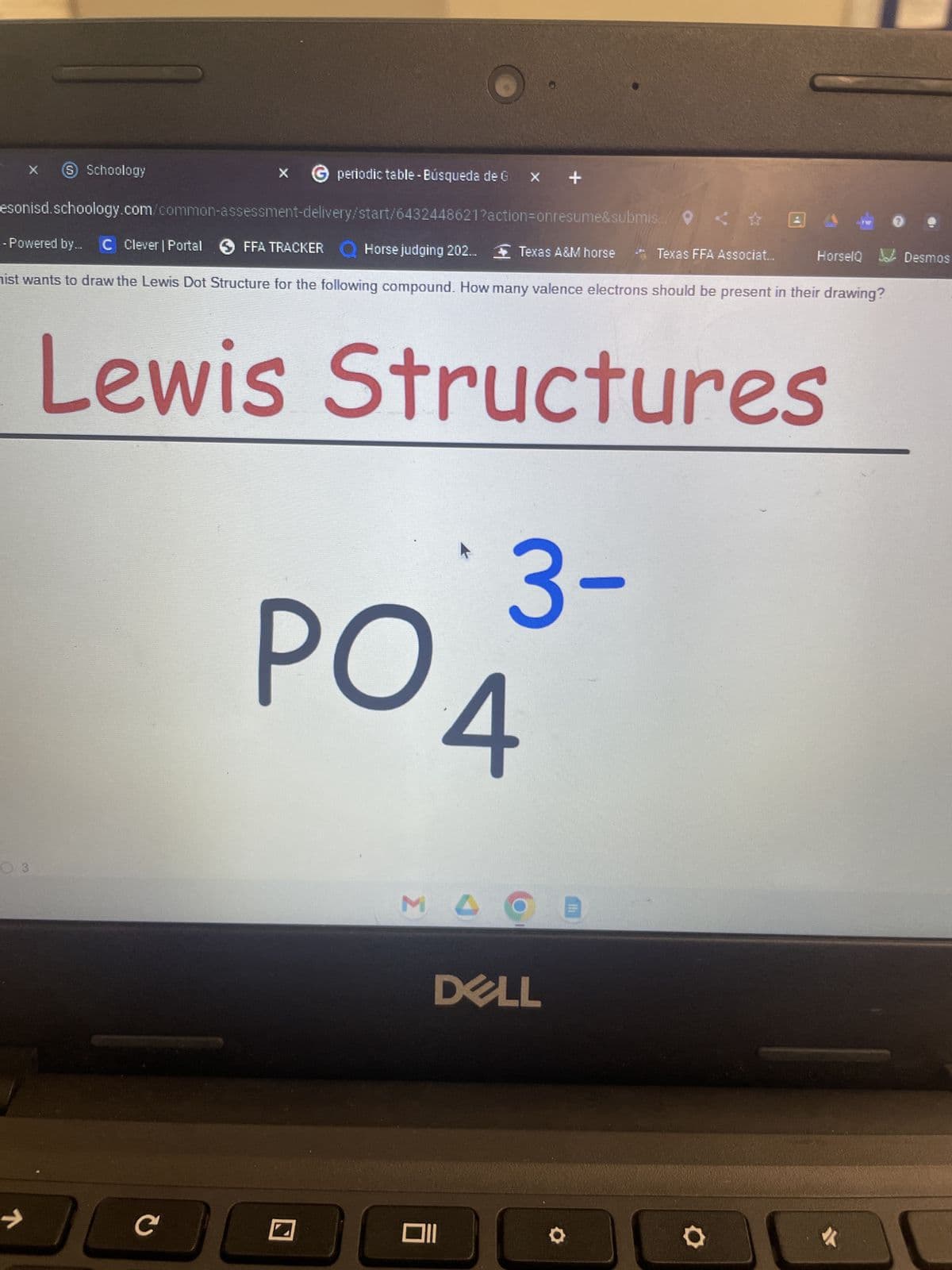 X
x → periodic table - Búsqueda de G x +
esonisd.schoology.com/common-assessment-delivery/start/6432448621?action=onresume&submis
6 Schoology
03
7
- Powered by... C Clever | Portal FFA TRACKER
Horse judging 202... Texas A&M horse
ist wants to draw the Lewis Dot Structure for the following compound. How many valence electrons should be present in their drawing?
C
Lewis Structures
POA
MO
3-
DELL
Oll
Texas FFA Associat...
VER
heilus
HorselQ Desmos
O