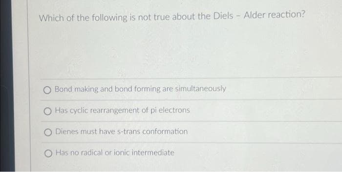 Which of the following is not true about the Diels - Alder reaction?
O Bond making and bond forming are simultaneously
Has cyclic rearrangement of pi electrons
O Dienes must have s-trans conformation
Has no radical or ionic intermediate