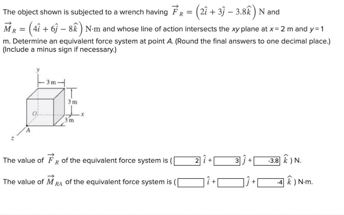 The object shown is subjected to a wrench having FR = (21 +33 - 3.8k) N and
MR
(4î + 6ĵ – 8k) N·m and whose line of action intersects the xy plane at x = 2 m and y=1
m. Determine an equivalent force system at point A. (Round the final answers to one decimal place.)
(Include a minus sign if necessary.)
R=
y
3m
T
3m
3 m
The value of FR of the equivalent force system is ([
The value of MRA of the equivalent force system is
2 i +
+
3
+
+
-3.8 k) N.
4K) N.m.