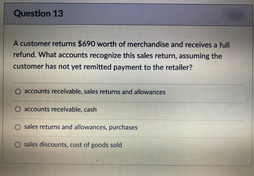 Question 13
A customer returns $690 worth of merchandise and receives a full
refund. What accounts recognize this sales return, assuming the
customer has not yet remitted payment to the retailer?
O accounts receivable, sales returns and allowances
O accounts receivable, cash
O sales returns and allowances, purchases
O sales discounts, cost of goods sold
