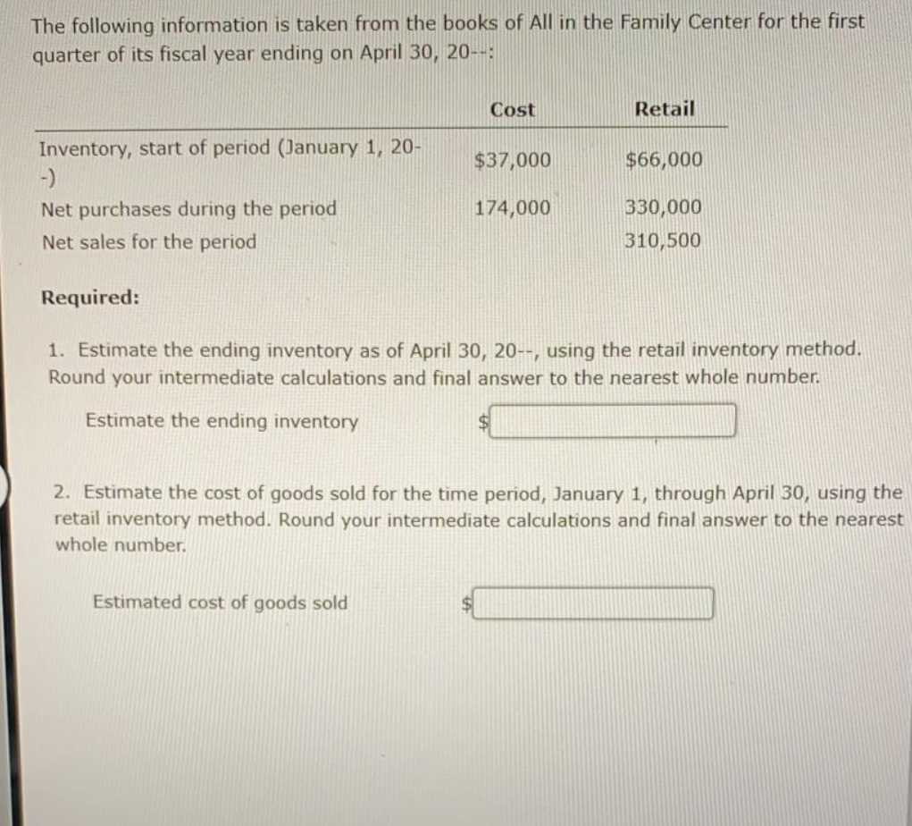 The following information is taken from the books of All in the Family Center for the first
quarter of its fiscal year ending on April 30, 20--:
Cost
Retail
Inventory, start of period (January 1, 20-
-)
$37,000
$66,000
Net purchases during the period
Net sales for the period
174,000
330,000
310,500
Required:
1. Estimate the ending inventory as of April 30, 20--, using the retail inventory method.
Round your intermediate calculations and final answer to the nearest whole number.
Estimate the ending inventory
2. Estimate the cost of goods sold for the time period, January 1, through April 30, using the
retail inventory method. Round your intermediate calculations and final answer to the nearest
whole number.
Estimated cost of goods sold
