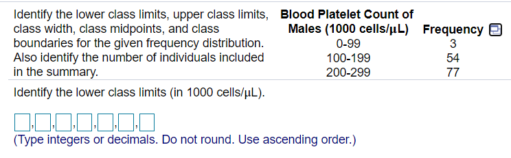 Identify the lower class limits, upper class limits, Blood Platelet Count of
class width, class midpoints, and class
boundaries for the given frequency distribution.
Also identify the number of individuals included
in the summary.
Males (1000 cells/uL) Frequency E
0-99
3
100-199
54
200-299
77
Identify the lower class limits (in 1000 cells/uL).
0.0,0,0
(Type integers or decimals. Do not round. Use ascending order.)
