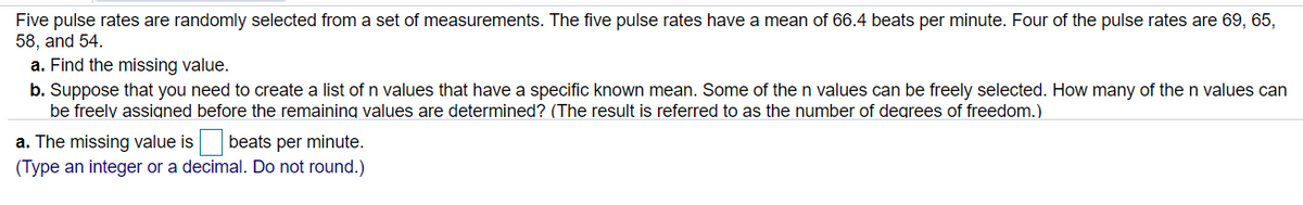 Five pulse rates are randomly selected from a set of measurements. The five pulse rates have a mean of 66.4 beats per minute. Four of the pulse rates are 69, 65,
58, and 54.
a. Find the missing value.
b. Suppose that you need to create a list of n values that have a specific known mean. Some of the n values can be freely selected. How many of the n values can
be freely assigned before the remaining values are determined? (The result is referred to as the number of degrees of freedom.)
a. The missing value is beats per minute.
(Type an integer or a decimal. Do not round.)
