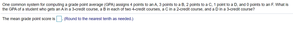 One common system for computing a grade point average (GPA) assigns 4 points to an A, 3 points to a B, 2 points to a C, 1 point to a D, and 0 points to an F. What is
the GPA of a student who gets an A in a 3-credit course, a B in each of two 4-credit courses, a C in a 2-credit course, and a D in a 3-credit course?
The mean grade point score is
(Round to the nearest tenth as needed.)
