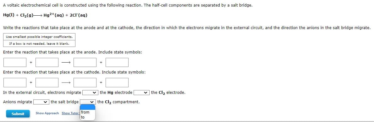 A voltaic electrochemical cell is constructed using the following reaction. The half-cell components are separated by a salt bridge.
Hg(1) + Cl2(g)– Hg2+(aq) + 2c1 (aq)
Write the reactions that take place at the anode and at the cathode, the direction in which the electrons migrate in the external circuit, and the direction the anions in the salt bridge migrate.
Use smallest possible integer coefficients.
If a box is not needed, leave it blank.
Enter the reaction that takes place at the anode. Include state symbols:
Enter the reaction that takes place at the cathode. Include state symbols:
In the external circuit, electrons migrate
v the Hg electrode
v the Cl, electrode.
Anions migrate |
v the salt bridge
v the Cl, compartment.
Show Approach Show Tutor from
to
Submit
