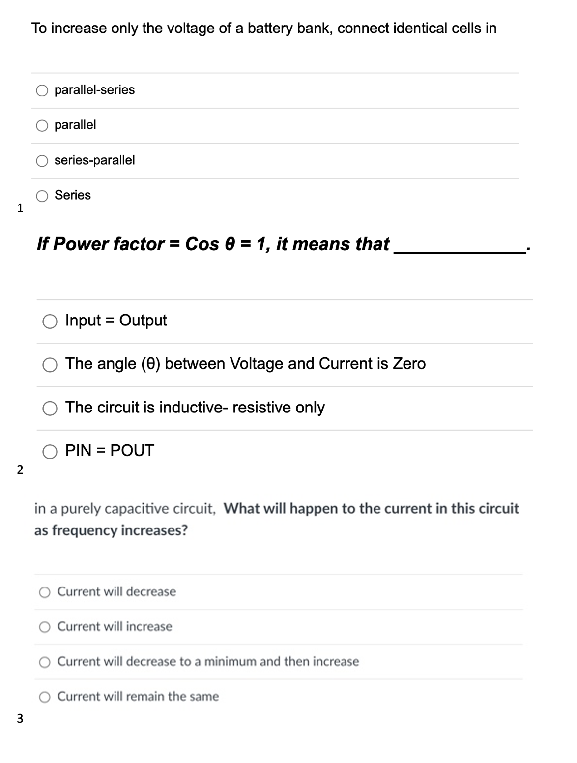 1
2
3
To increase only the voltage of a battery bank, connect identical cells in
parallel-series
parallel
series-parallel
Series
If Power factor = Cos 0 = 1, it means that
Input = Output
The angle (0) between Voltage and Current is Zero
The circuit is inductive- resistive only
PIN = POUT
in a purely capacitive circuit, What will happen to the current in this circuit
as frequency increases?
Current will decrease
Current will increase
Current will decrease to a minimum and then increase
O Current will remain the same