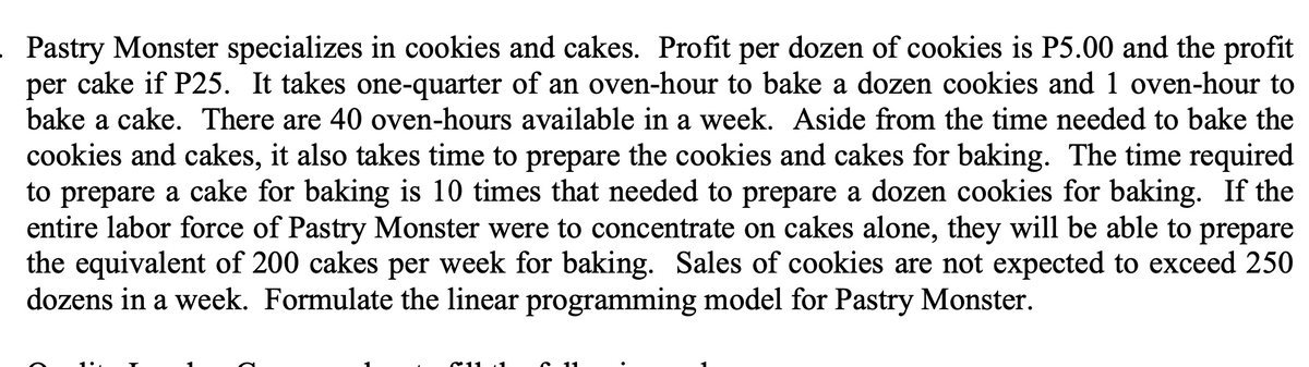 . Pastry Monster specializes in cookies and cakes. Profit per dozen of cookies is P5.00 and the profit
per cake if P25. It takes one-quarter of an oven-hour to bake a dozen cookies and 1 oven-hour to
bake a cake. There are 40 oven-hours available in a week. Aside from the time needed to bake the
cookies and cakes, it also takes time to prepare the cookies and cakes for baking. The time required
to prepare a cake for baking is 10 times that needed to prepare a dozen cookies for baking. If the
entire labor force of Pastry Monster were to concentrate on cakes alone, they will be able to prepare
the equivalent of 200 cakes per week for baking. Sales of cookies are not expected to exceed 250
dozens in a week. Formulate the linear programming model for Pastry Monster.