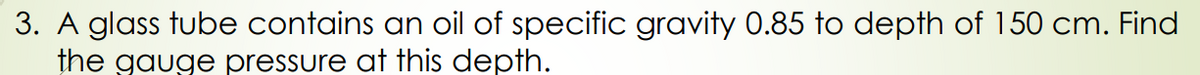 3. A glass tube contains an oil of specific gravity 0.85 to depth of 150 cm. Find
the gauge pressure at this depth.
