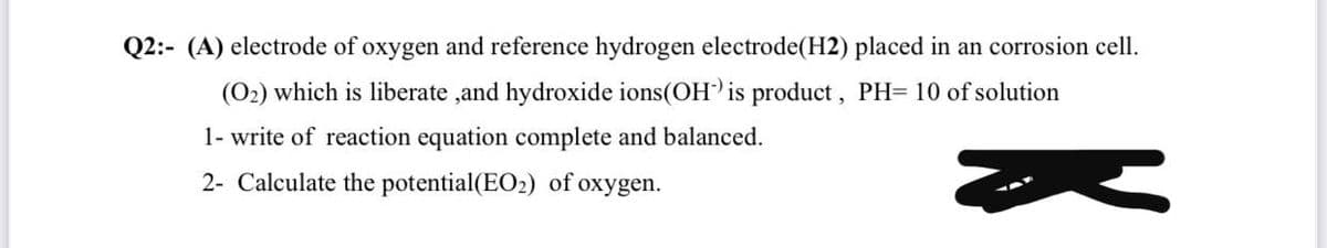 Q2:- (A) electrode of oxygen and reference hydrogen electrode(H2) placed in an corrosion cell.
(O2) which is liberate ,and hydroxide ions(OH is product, PH= 10 of solution
1- write of reaction equation complete and balanced.
2- Calculate the potential(EO2) of oxygen.
