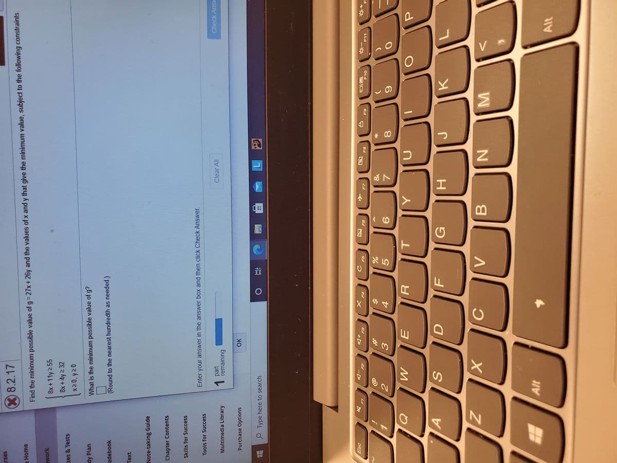 MI
* 00
44
SI
rses
8.2.17
a Home
Find the minimum possible value of g= 27x+ 26y and the values of x and y that give the minimum value, subject to the following constraints.
awork
8x+11y 2 55
8x +4y 2 32
zes & Tests
dy Plan
What is the minimum possible value of g?
adebook
(Round to the nearest hundredth as needed.)
Note-taking Guide
Chapter Contents
Skills for Success
Enter your answer in the answer box and then click Check Answer.
Tools for Success
part
1.
remaining
Multimedia Library
Clear All
Check Ans
Purchase Options
Type here to search
直 0
+D
F5
F8
F10
F11
&
%23
5.
7.
G
H.
K.
B.
Alt
Alt
