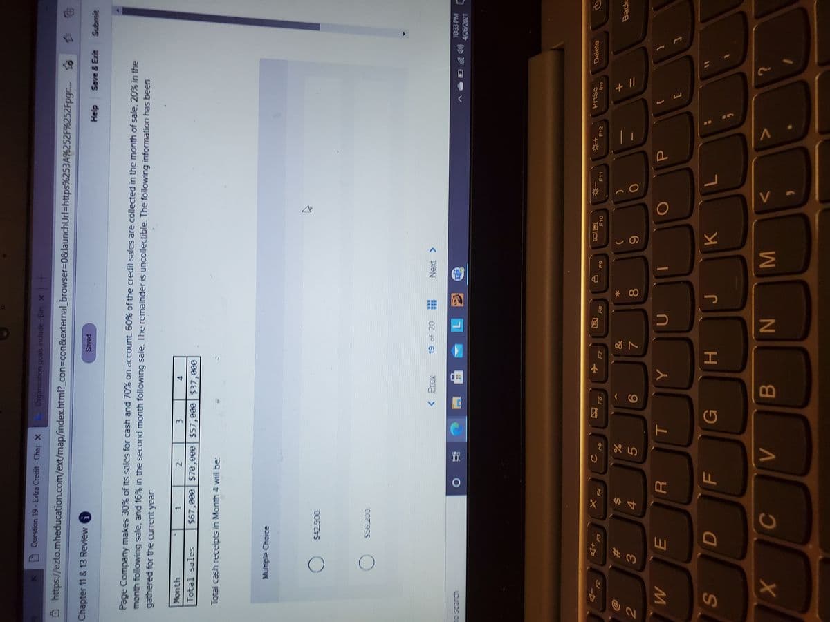 V
* 00
HI
B
54
%#3
Question 19- Extra Credit- Chap X
Organization goals include- Bin X +
Ô https://ezto.mheducation.com/ext/map/index.html?_con=con&extermal_browser=D0&launchUrl=https%253A%252F%252Fpgc. t8
Chapter 11 & 13 Review
Saved
Save & Exit
djaH
Submit
Page Company makes 30% of its sales for cash and70% on account 60% of the credit sales are collected in the month of sale, 20% in the
month following sale, and 16% in the second month following sale. The remainder is uncollectible. The following information has been
gathered for the current year.
Month
2.
$67,000 $70,000 $57,000 $37,000
Total sales
Total cash receipts in Month 4 will be:
Multiple Choice
006TS )
556.200
19 of 20
Nel>
10:33 PM
(
4/26/2021
PrtSc
Delete
+D
E3
F10
F11
F12
Ins
F7
81
61
F5
94
F4
&
Back
%23
%3D
9.
81
M
71
K
