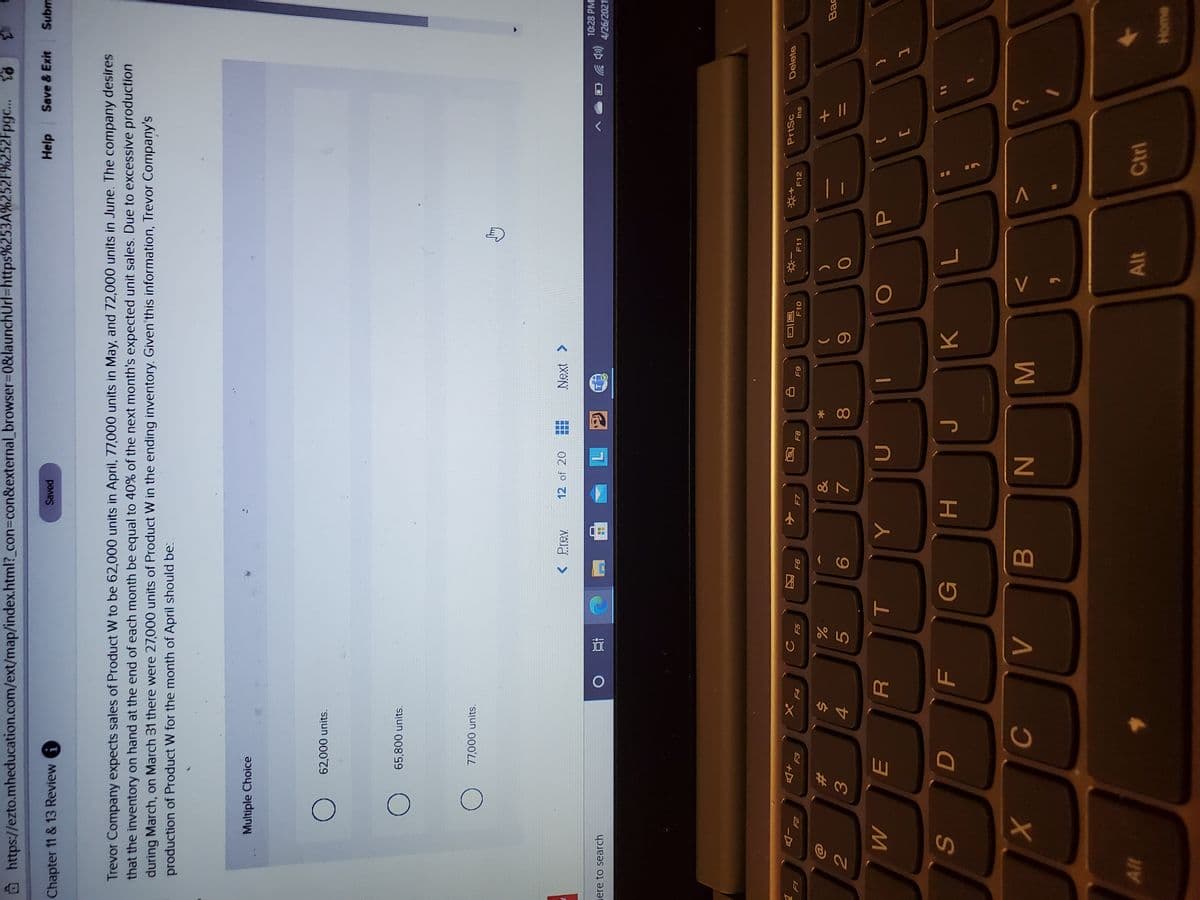P
V
* 00
因
山
@ https://ezto.mheducation.com/ext/map/index.html?_con%3con&external_browser%3D0&launchUrl%-https%253A%252F%252Fpgc..
Help
Save & Exit
Subm
Saved
Chapter 11 & 13 Review A
Trevor Company expects sales of Product W to be 62,000 units in April, 77,000 units in May, and 72,000 units in June. The company desires
that the inventory on hand at the end of each month be equal to 40% of the next month's expected unit sales. Due to excessive production
during March, on March 31 there were 27,000 units of Product W in the ending inventory. Given this information, Trevor Company's
production of Product W for the month of April should be:
Multiple Choice
62,000 units.
65,800 units.
77,000 units.
< Prev
12 of 20
10:28 PM
(p ツ
4/26/2021
ere to search
近
PrtSc
Delete
同|
F10
F11
F12
F8
su
F7
+D
F4
&
Bac
%23
24
4.
5.
3.
{
F
G
K.
7
H
C
B
W N
Alt
Ctrl
Alt
Home
