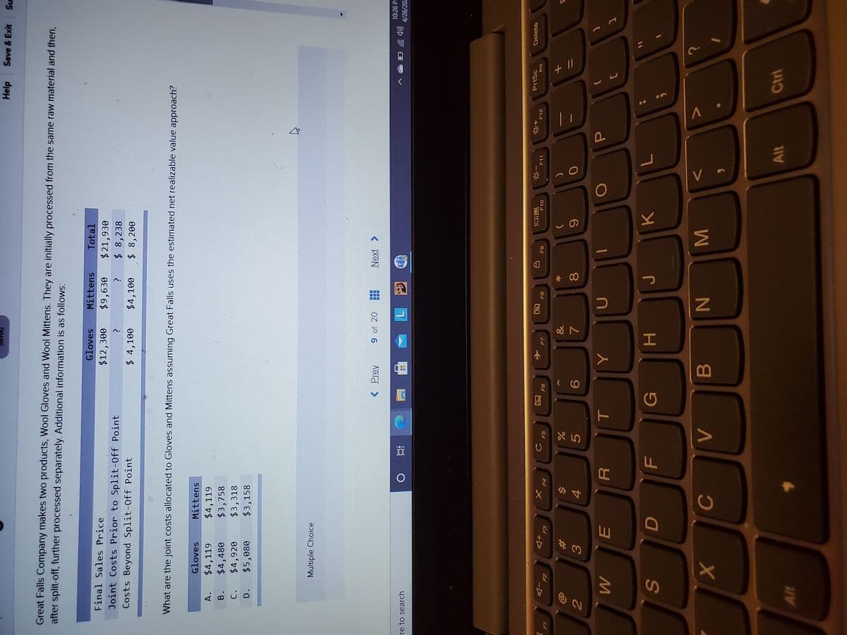 + //
MN
* 00
目
COO
C.
3
Help
Save & Exit
Su
DRAPS
Great Falls Company makes two products, Wool Gloves and Wool Mittens. They are initially processed from the same raw material and then,
after split-off, further processed separately. Additional information is as follows:
Gloves
Mittens
Total
Final Sales Price
$12,300
$9,630
$21,930
$ 8,238
Joint Costs Prior to Split-0ff Point
Costs Beyond Split-Off Point
$ 4,100
$4,100
$8,200
What are the joint costs allocated to Gloves and Mittens assuming Great Falls uses the estimated net realizable value approach?
Gloves
Mittens
$4,119
$3,758
$3,318
$3,158
A.
$4,119
B.
$4,480
C.
$4,920
D.
$5,080
Multiple Choice
< Prev
9 of 20
Next >
10:26 P
(Dツ
4/26/202
ere to search
近
PrtSc
Delete
同に
F10
F11
F12
Ins
F7
F8
E3
F4
&
23
5.
8.
G
H.
K.
S
B.
Ctrl
