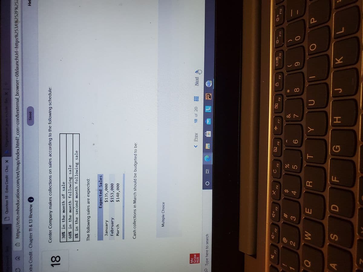 * 00
HI
F.
R
%24
EI
Question 18 - Extra Credit- Char X
Organization goals include Bin x-
@https://ezto.mheducation.com/ext/map/index.html?_con3con&external browser%3D0&launchUrl%-https%253A%252F%252
(u)
Hef
Extra Credit- Chapter 11 & 13 Review
Center Company makes collections on sales according to the following schedule:
30% in the month of sale
60 in the month following sale
8% in the second month following sale
The following sales are expected:
Expected Sales
$135,000
$153,000
$140,000
January
February
March
Cash collections in March should be budgeted to be:
Multiple Choice
Mc
< Prev
18 of 20
Next
11!H
OType here to search
小
F7
同I
F10
反
+Do
F5
F8
F11
F12
64
&
%23
)
3.
4.
5.
9.
6
P.
KL
