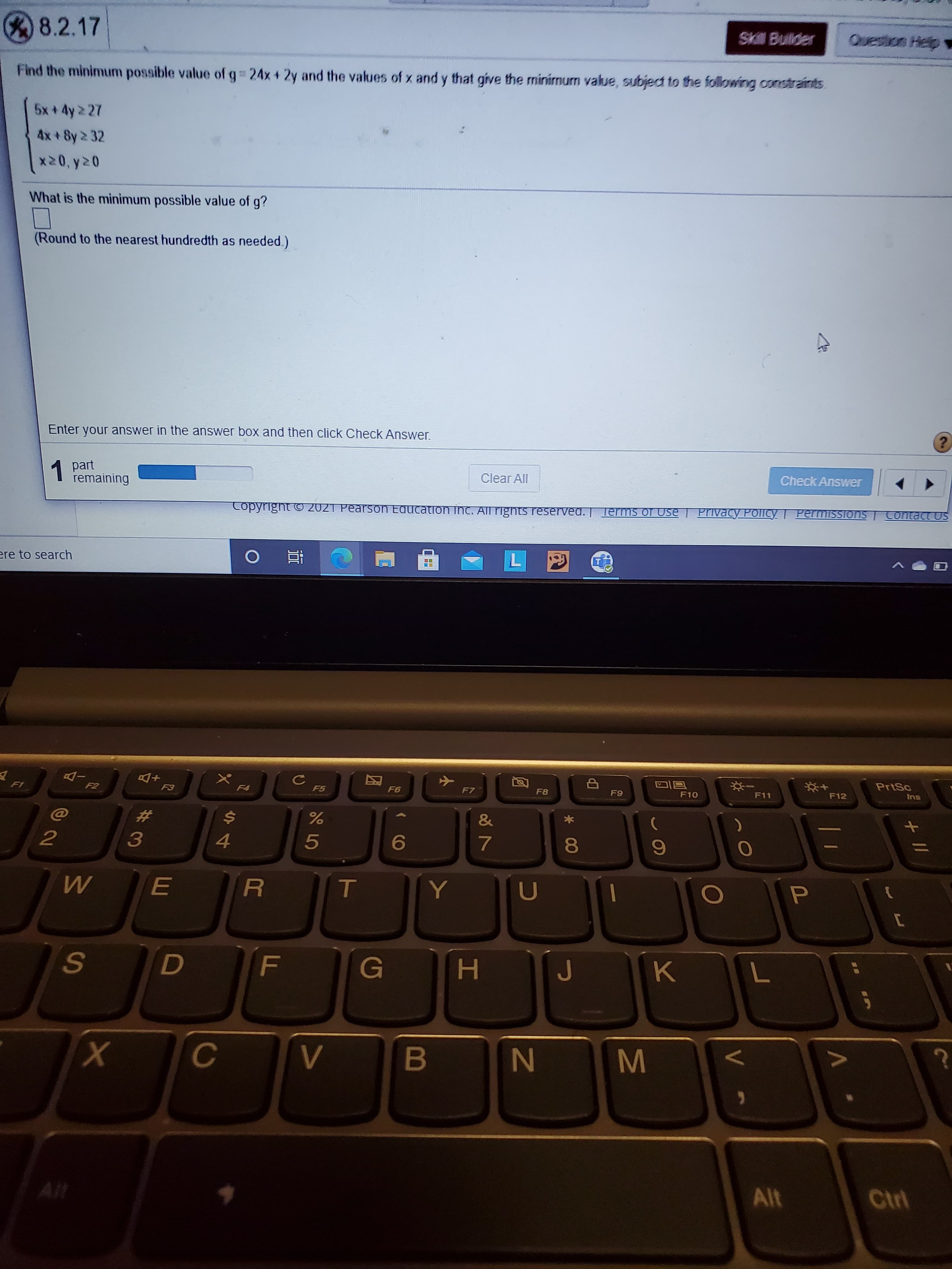 8.2.17
Skill Bulder
Question Help
Find the minimum possible value of g 24x + 2y and the values of x and y that give the minimum value, subject to the following constraints.
4x + 8y 2 32
What is the minimum possible value of g?
(Round to the nearest hundredth as needed.)
Enter your answer in the answer box and then click Check Answer.
1 part
remaining
Clear All
Check Answer
