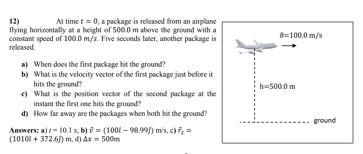 At time t =
0, a package is released from an airplane
12)
flying horizontally at a height of 500.0 m above the ground with a
constant speed of 100.0 m/s. Five seconds later, another package is
released.
9=100.0 m/s
a) When does the first package hit the ground?
b) What is the velocity vector of the first package just before it
hits the ground?
c) What is the position vector of the second package at the
instant the first one hits the ground?
h=500.0 m
d) How far away are the packages when both hit the ground?
ground
Answers: a) t = 10.1 s, b) i = (100î – 98.99ĵ) m/s, c) ř, =
(1010î + 372.6j) m, d) Ax
= 500m
