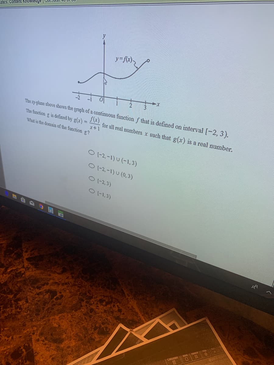 atics: Content Knowiedge|
y=fx),
The xy-plane above shows the graph of a continuous function f that is defined on interval [-2, 3).
f(x)
The function g is defined by g(x) =
x+1
What is the domain of the function g?
for all real numbers x such that g(x) is a real number.
O1-2,-1) U (-1, 3)
12,-1) U (0,3)
O 1-2,3)
O-1,3)
