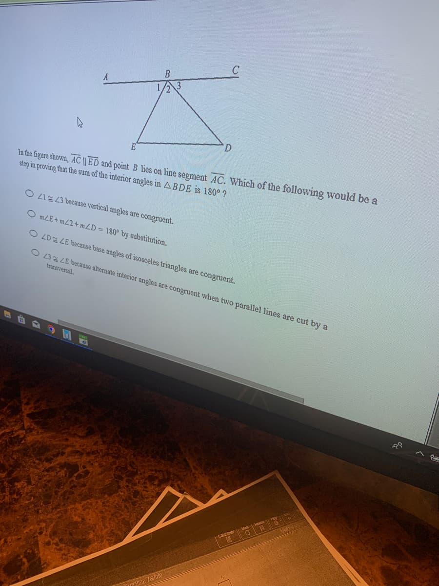 B
D.
In the figure shown, AC || ED and point B lies on line segment AC. Which of the following would be a
step in proving that the sum of the interior angles in A BDE is 180° ?
O LI 23 because vertical angles are congruent.
O mLE+ mZ2+ mZD = 180° by substitution.
O LDE LE because base angles of isosceles triangles are congruent.
O 23 LE because alternate interior angles are congruent when two parallel lines are cut by a
transversal.
on 7 of 60
