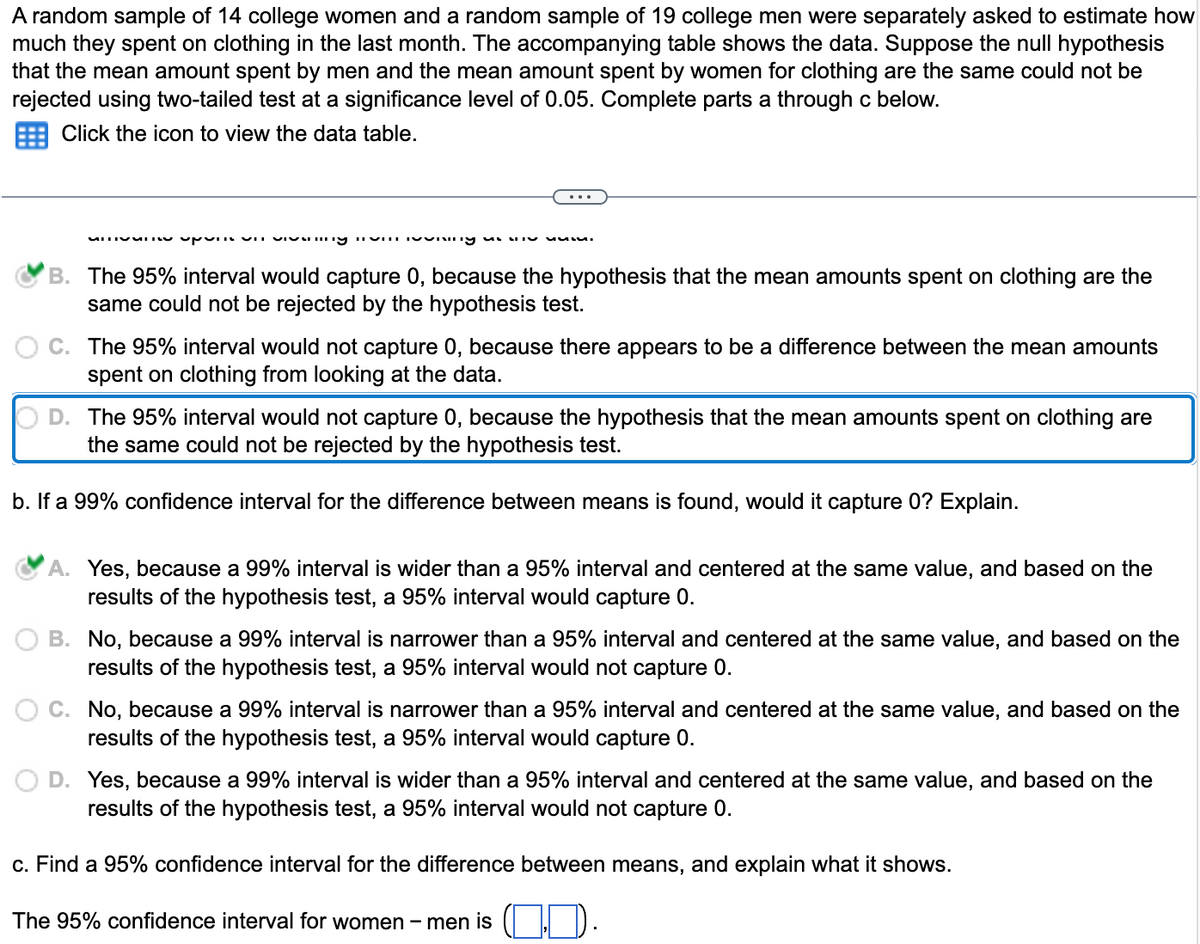 A random sample of 14 college women and a random sample of 19 college men were separately asked to estimate how
much they spent on clothing in the last month. The accompanying table shows the data. Suppose the null hypothesis
that the mean amount spent by men and the mean amount spent by women for clothing are the same could not be
rejected using two-tailed test at a significance level of 0.05. Complete parts a through c below.
Click the icon to view the data table.
MITIME upum un vivaning invisning un
ssss.
B. The 95% interval would capture 0, because the hypothesis that the mean amounts spent on clothing are the
same could not be rejected by the hypothesis test.
C. The 95% interval would not capture 0, because there appears to be a difference between the mean amounts
spent on clothing from looking at the data.
OD. The 95% interval would not capture 0, because the hypothesis that the mean amounts spent on clothing are
the same could not be rejected by the hypothesis test.
b. If a 99% confidence interval for the difference between means is found, would it capture 0? Explain.
Yes, because a 99% interval is wider than a 95% interval and centered at the same value, and based on the
results of the hypothesis test, a 95% interval would capture 0.
B. No, because a 99% interval is narrower than a 95% interval and centered at the same value, and based on the
results of the hypothesis test, a 95% interval would not capture 0.
C. No, because a 99% interval is narrower than a 95% interval and centered at the same value, and based on the
results of the hypothesis test, a 95% interval would capture 0.
O D. Yes, because a 99% interval is wider than a 95% interval and centered at the same value, and based on the
results of the hypothesis test, a 95% interval would not capture 0.
c. Find a 95% confidence interval for the difference between means, and explain what it shows.
The 95% confidence interval for women - men is