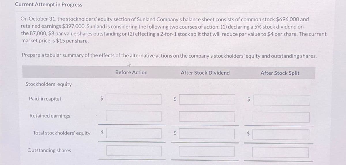 Current Attempt in Progress
On October 31, the stockholders' equity section of Sunland Company's balance sheet consists of common stock $696,000 and
retained earnings $397,000. Sunland is considering the following two courses of action: (1) declaring a 5% stock dividend on
the 87,000, $8 par value shares outstanding or (2) effecting a 2-for-1 stock split that will reduce par value to $4 per share. The current
market price is $15 per share.
Prepare a tabular summary of the effects of the alternative actions on the company's stockholders' equity and outstanding shares.
Stockholders' equity
Paid-in capital
Retained earnings
Total stockholders' equity
Outstanding shares
$
Before Action
$
After Stock Dividend
$
$
$
After Stock Split