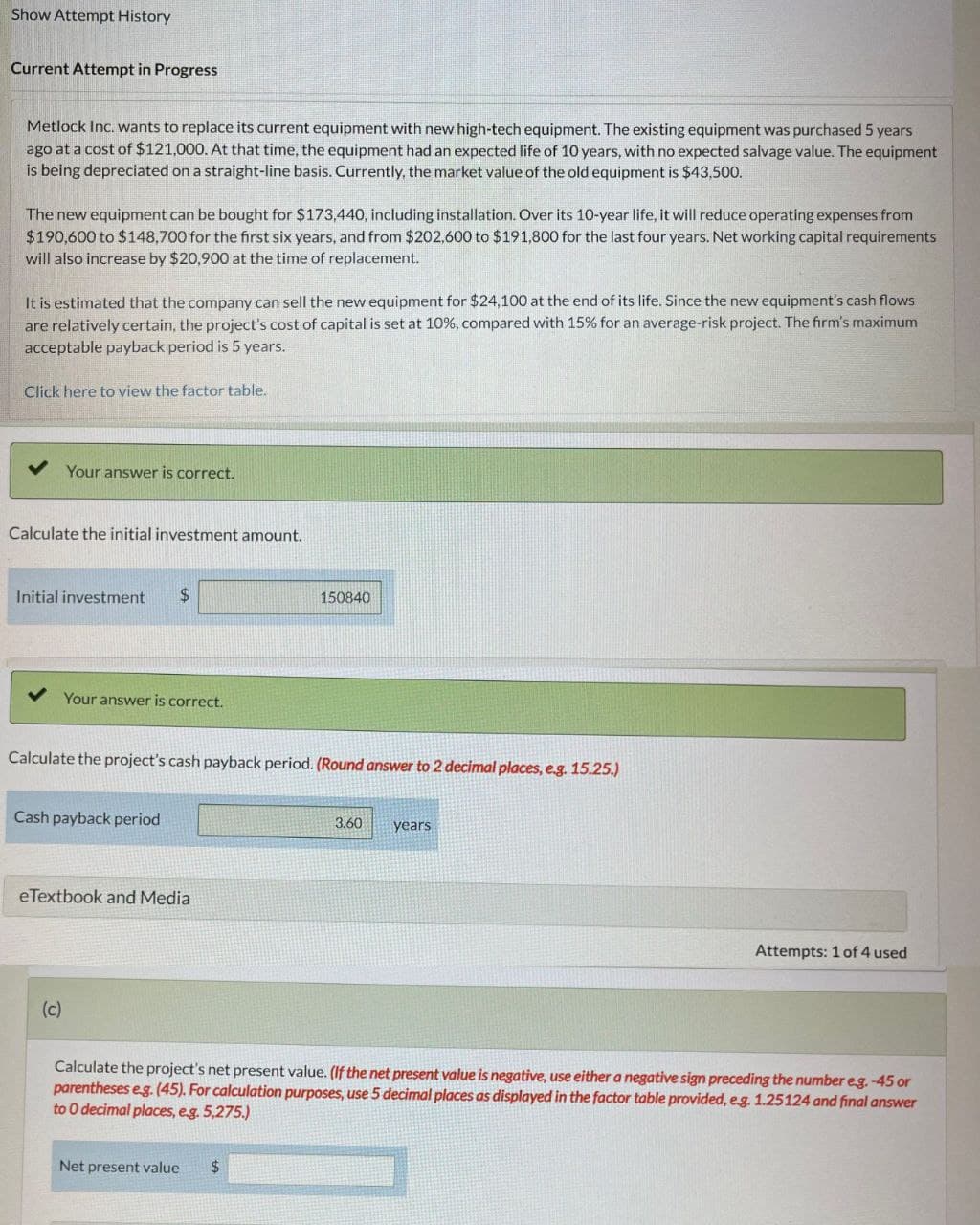 Show Attempt History
Current Attempt in Progress
Metlock Inc. wants to replace its current equipment with new high-tech equipment. The existing equipment was purchased 5 years
ago at a cost of $121,000. At that time, the equipment had an expected life of 10 years, with no expected salvage value. The equipment
is being depreciated on a straight-line basis. Currently, the market value of the old equipment is $43,500.
The new equipment can be bought for $173,440, including installation. Over its 10-year life, it will reduce operating expenses from
$190,600 to $148,700 for the first six years, and from $202,600 to $191,800 for the last four years. Net working capital requirements
will also increase by $20,900 at the time of replacement.
It is estimated that the company can sell the new equipment for $24,100 at the end of its life. Since the new equipment's cash flows
are relatively certain, the project's cost of capital is set at 10%, compared with 15% for an average-risk project. The firm's maximum
acceptable payback period is 5 years.
Click here to view the factor table.
Your answer is correct.
Calculate the initial investment amount.
Initial investment
$
150840
✔ Your answer is correct.
Calculate the project's cash payback period. (Round answer to 2 decimal places, e.g. 15.25.)
Cash payback period
eTextbook and Media
(c)
3.60
years
Attempts: 1 of 4 used
Calculate the project's net present value. (If the net present value is negative, use either a negative sign preceding the number eg. -45 or
parentheses e.g. (45). For calculation purposes, use 5 decimal places as displayed in the factor table provided, e.g. 1.25124 and final answer
to O decimal places, e.g. 5,275.)
Net present value
$