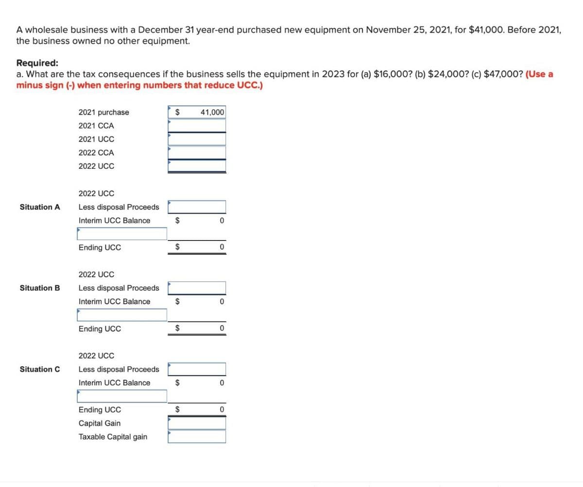 A wholesale business with a December 31 year-end purchased new equipment on November 25, 2021, for $41,000. Before 2021,
the business owned no other equipment.
Required:
a. What are the tax consequences if the business sells the equipment in 2023 for (a) $16,000? (b) $24,000? (c) $47,000? (Use a
minus sign (-) when entering numbers that reduce UCC.)
2021 purchase
2021 CCA
2021 UCC
2022 CCA
$
41,000
2022 UCC
2022 UCC
Situation A
Less disposal Proceeds
Interim UCC Balance
$
Ending UCC
$
0
2022 UCC
Situation B
Less disposal Proceeds
Interim UCC Balance
$
0
Ending UCC
$
0
2022 UCC
Situation C
Less disposal Proceeds
Interim UCC Balance
$
0
Ending UCC
Capital Gain
Taxable Capital gain
$
0