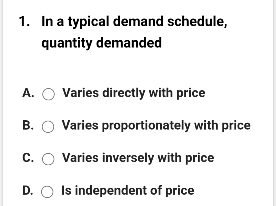 1. In a typical demand schedule,
quantity demanded
A. O Varies directly with price
B. O Varies proportionately with price
С.
Varies inversely with price
D. O Is independent of price
