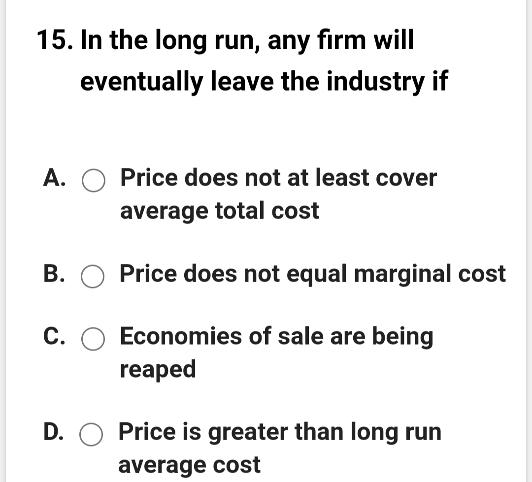 15. In the long run, any firm will
eventually leave the industry if
A. O Price does not at least cover
average total cost
B. O Price does not equal marginal cost
C. O Economies of sale are being
reaped
D. O Price is greater than long run
average cost
