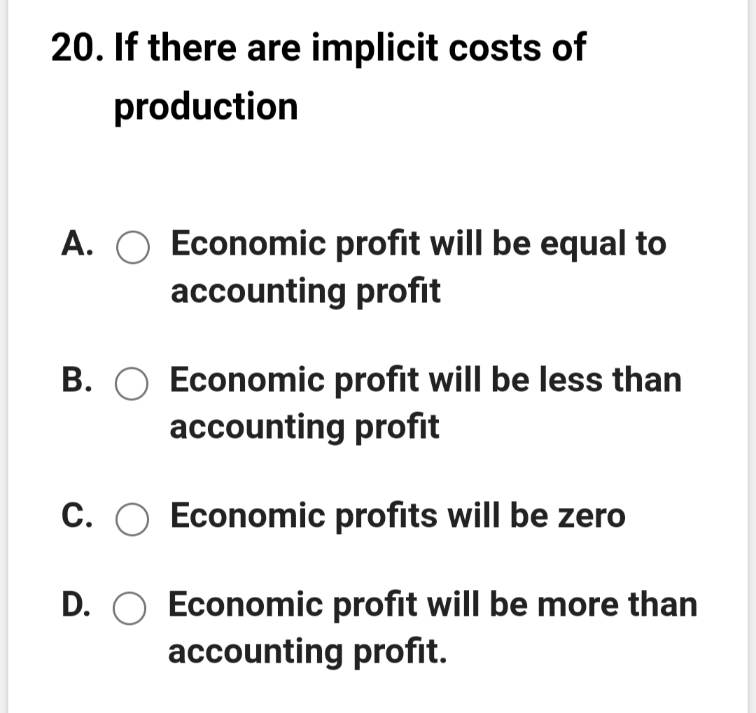 20. If there are implicit costs of
production
A. O Economic profit will be equal to
accounting profit
B. O Economic profit will be less than
accounting profit
C.
Economic profits will be zero
D. O Economic profit will be more than
accounting profit.
