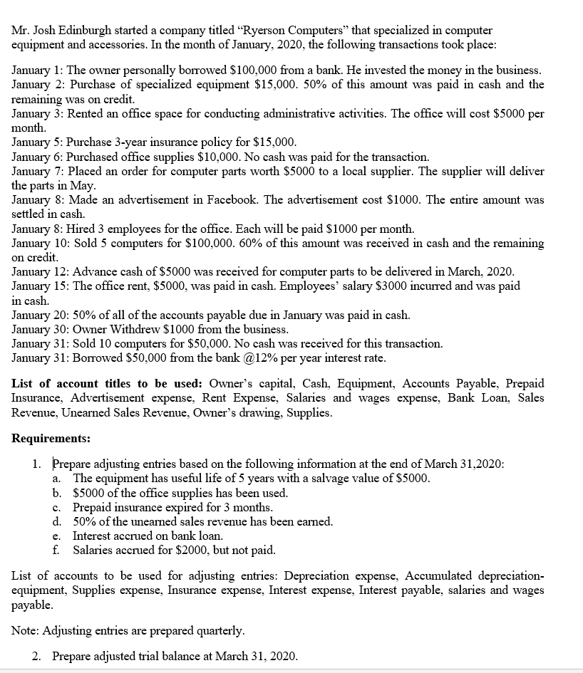 Mr. Josh Edinburgh started a company titled "Ryerson Computers" that specialized in computer
equipment and accessories. In the month of January, 2020, the following transactions took place:
January 1: The owner personally borrowed $100,000 from a bank. He invested the money in the business.
January 2: Purchase of specialized equipment $15,000. 50% of this amount was paid in cash and the
remaining was on credit.
January 3: Rented an office space for conducting administrative activities. The office will cost $5000 per
month.
January 5: Purchase 3-year insurance policy for $15,000.
January 6: Purchased office supplies $10,000. No cash was paid for the transaction.
January 7: Placed an order for computer parts worth $5000 to a local supplier. The supplier will deliver
the parts in May.
January 8: Made an advertisement in Facebook. The advertisement cost $1000. The entire amount was
settled in cash.
January 8: Hired 3 employees for the office. Each will be paid $1000 per month.
January 10: Sold 5 computers for $100,000. 60% of this amount was received in cash and the remaining
on credit.
January 12: Advance cash of $5000 was received for computer parts to be delivered in March, 2020.
January 15: The office rent, $5000, was paid in cash. Employees' salary $3000 incurred and was paid
in cash.
January 20: 50% of all of the accounts payable due in January was paid in cash.
January 30: Owner Withdrew $1000 from the business.
January 31: Sold 10 computers for $50,000. No cash was received for this transaction.
January 31: Borrowed $50,000 from the bank @12% per year interest rate.
List of account titles to be used: Owner's capital, Cash, Equipment, Accounts Payable, Prepaid
Insurance, Advertisement expense, Rent Expense, Salaries and wages expense, Bank Loan, Sales
Revenue, Unearned Sales Revenue, Owner's drawing, Supplies.
Requirements:
1. Prepare adjusting entries based on the following information at the end of March 31,2020:
a. The equipment has useful life of 5 years with a salvage value of $5000.
b. $5000 of the office supplies has been used.
c. Prepaid insurance expired for 3 months.
d. 50% of the unearned sales revenue has been earned.
e. Interest accrued on bank loan.
f. Salaries accrued for $2000, but not paid.
List of accounts to be used for adjusting entries: Depreciation expense, Accumulated depreciation-
equipment, Supplies expense, Insurance expense, Interest expense, Interest payable, salaries and wages
payable.
Note: Adjusting entries are prepared quarterly.
2. Prepare adjusted trial balance at March 31, 2020.
