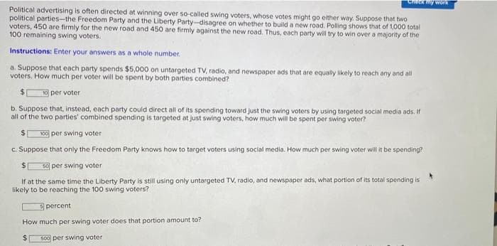 uCk my work
Political advertising is often directed at winning over so-called swing voters, whose votes might go either way. Suppose that two
political parties-the Freedom Party and the Liberty Party-disagree on whether to build a new road. Polling shows that of 1,000 total
voters, 450 are firmly for the new road and 450 are firmly against the new road. Thus, each party will try to win over a majority of the
100 remaining swing voters.
Instructions: Enter your answers as a whole number.
a. Suppose that each party spends $5,000 on untargeted TV, radio, and newspaper ads that are equally likely to reach any and all
voters. How much per voter will be spent by both parties combined?
$
10 per voter
b. Suppose that, instead, each party could direct all of its spending toward just the swing voters by using targeted social media ads. If
all of the two parties' combined spending is targeted at just swing voters, how much will be spent per swing voter?
100 per swing voter
c. Suppose that only the Freedom Party knows how to target voters using social media. How much per swing voter will it be spending?
$4
5o per swing voter
If at the same time the Liberty Party is still using only untargeted TV, radio, and newspaper ads, what portion of its total spending is
likely to be reaching the 100 swing voters?
5 percent
How much per swing voter does that portion amount to?
%24
500 per swing voter
