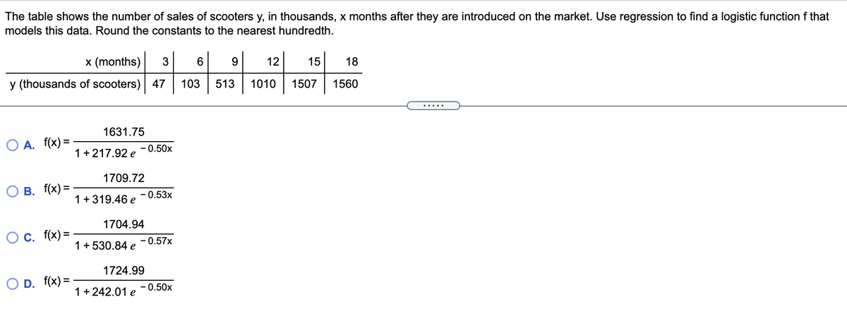 The table shows the number of sales of scooters y, in thousands, x months after they are introduced on the market. Use regression to find a logistic function f that
models this data. Round the constants to the nearest hundredth.
x (months)
3
12
15
18
y (thousands of scooters) 47
103
513
1010
1507
1560
.....
1631.75
O A. f(x) =
- 0.50x
1+ 217.92 e
1709.72
O B. f(x) =
- 0.53x
1 +319.46 e
1704.94
Oc. f(x) =
-0.57x
1+ 530.84 e
1724.99
O D. f(x) =
- 0.50x
1+ 242.01 e
