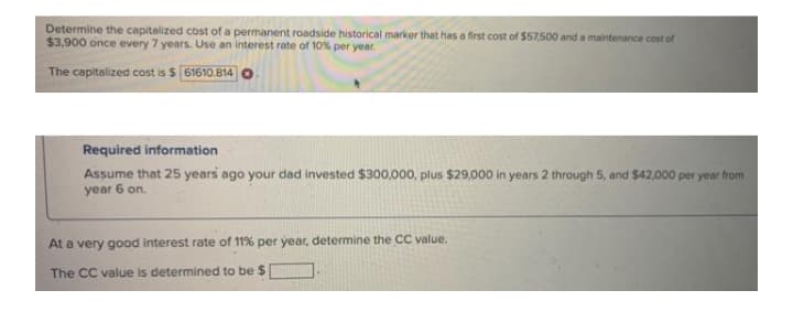 Determine the capitalized cost of a permanent roadside historical marker that has a first cost of $57,500 and a maintenance cost of
$3,900 once every 7 years. Use an interest rate of 10% per year.
The capitalized cost is $ [61610.814 O
Required information
Assume that 25 years ago your dad invested $300,000, plus $29,000 in years 2 through 5, and $42,000 per year from
year 6 on.
At a very good interest rate of 11% per year, determine the CC value.
The CC value is determined to be $
