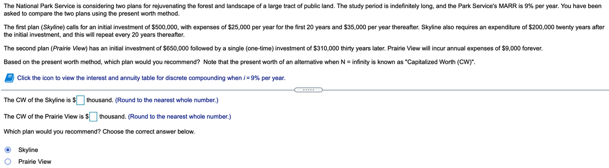 The National Park Service is considering two plans for rejuvenating the forest and landscape of a large tract of public land. The study period is indefinitely long, and the Park Service's MARR is 9% per year. You have been
asked to compare the two plans using the present worth method.
The first plan (Skyline) calls for an initial investment of $500,000, with expenses of $25,000 per year for the first 20 years and $35,000 per year thereafter. Skyline also requires an expenditure of $200,000 twenty years after
the initial investment, and this will repeat every 20 years thereafter.
The second plan (Prairie View) has an initial investment of $650,000 followed by a single (one-time) investment of $310,000 thirty years later. Prairie View will incur annual expenses of $9,000 forever.
Based on the present worth method, which plan would you recommend? Note that the present worth of an alternative when N = infinity is known as "Capitalized Worth (CVW)".
%3D
Click the icon to view the interest and annuity table for discrete compounding when i = 9% per year.
.....
The CW of the Skyline is $
thousand. (Round to the nearest whole number.)
The CW of the Prairie View is $
thousand. (Round to the nearest whole number.)
Which plan would you recommend? Choose the correct answer below.
Skyline
Prairie View
