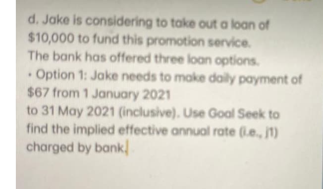 d. Jake is considering to take out a loan of
$10,000 to fund this promotion service.
The bank has offered three loan options.
Option 1: Jake needs to make daily payment of
$67 from 1 January 2021
to 31 May 2021 (inclusive). Use Goal Seek to
find the implied effective annual rate (Le., j1)
charged by bank,
