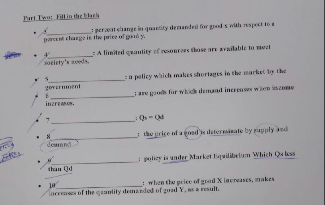 Part Two: Fill in the blank
_: percent change in quantity demanded for good x with respect to a
percent change in the price of good y.
: A limited quantity of resources those are available to meet
.
●
society's needs.
5
government
6
increases.
7
8
demand
than Qd
: a policy which makes shortages in the market by the
: are goods for which demand increases when income
_: Qs = Qd
the price of a good is determinate by supply and
policy is under Market Equilibrium Which Qs less
10
: when the price of good X increases, makes
increases of the quantity demanded of good Y, as a result.