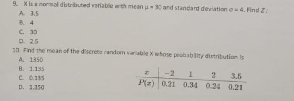 9. X is a normal distributed variable with mean μ = 30 and standard deviation a = 4. Find Z:
A.
3.5
B. 4
C. 30
D. 2.5
10. Find the mean of the discrete random variable X whose probability distribution is
A. 1350
B. 1.135
C. 0.135
D. 1.350
2
-2 1
3.5
2
P(x) 0.21 0.34 0.24 0.21